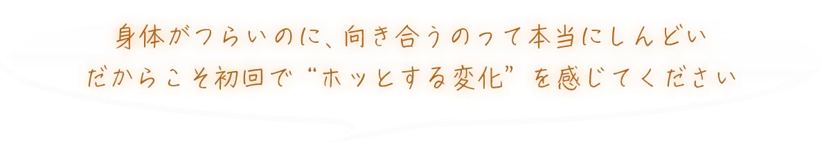 身体がつらいのに、向き合うのって本当にしんどいだからこそ初回で“ホッとする変化”を感じてください