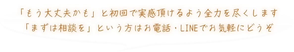 「もう大丈夫かも」と初回で実感頂けるよう全力を尽くします「まずは相談を」という方はお電話・LINEでお気軽にどうぞ