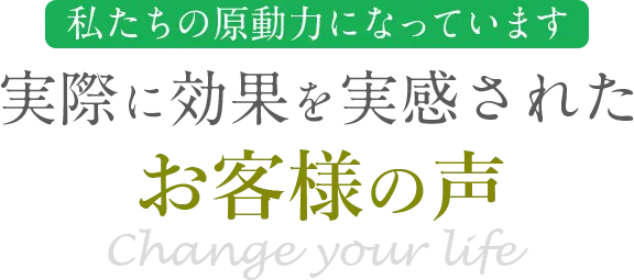 私たちの原動力になっています 実際に効果を実感されたお客様の声