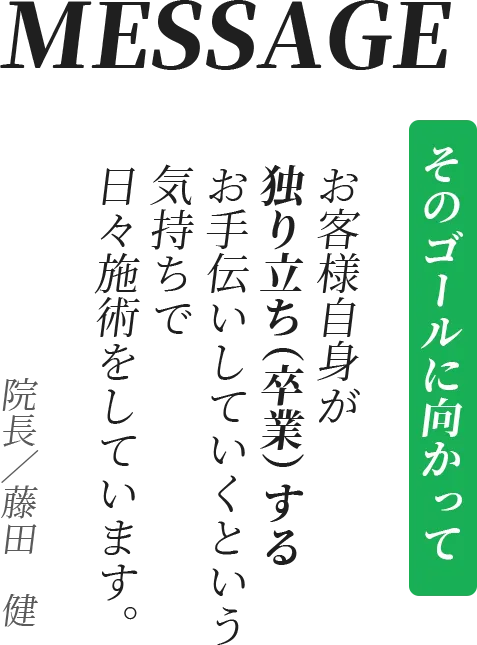 MESSAGE そのゴールに向かって お客様自身が独り立ち（卒業）するお手伝いしていくという気持ちで日々施術をしています。院長／藤田　健