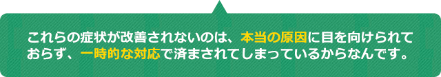 これらの症状が改善されないのは、本当の原因に目を向けられておらず、一時的な対応で済まされてしまっているからなんです
