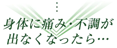 身体に痛み・不調が 出なくなったら…