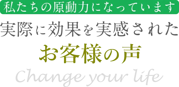 私達の原動力になっています　実際に効果を実感されたお客様の声