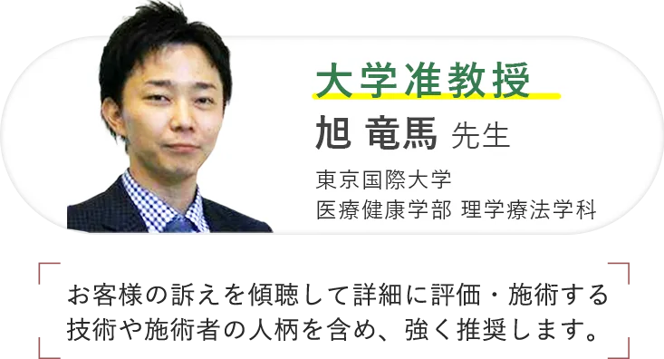 大学准教授 旭 竜馬 先生 東京国際大学 医療健康学部 理学療法学科 お客様の訴えを傾聴して詳細に評価・施術する技術や施術者の人柄を含め、強く推奨します。